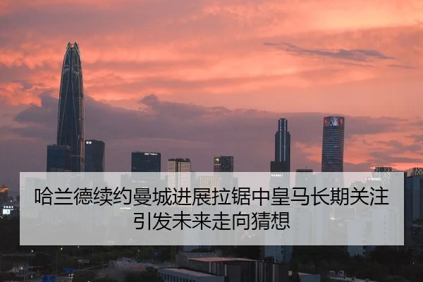 哈兰德续约曼城进展拉锯中皇马长期关注引发未来走向猜想