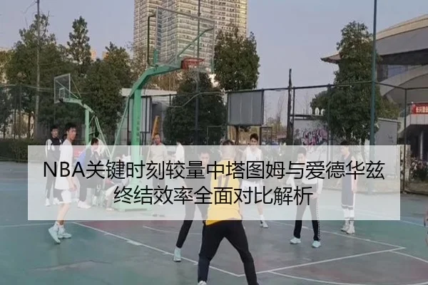 NBA关键时刻较量中塔图姆与爱德华兹终结效率全面对比解析