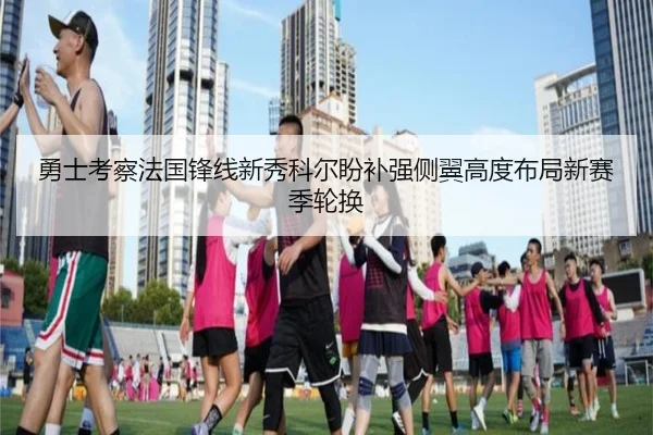 勇士考察法国锋线新秀科尔盼补强侧翼高度布局新赛季轮换