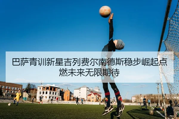 巴萨青训新星吉列费尔南德斯稳步崛起点燃未来无限期待